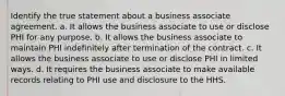 Identify the true statement about a business associate agreement. a. It allows the business associate to use or disclose PHI for any purpose. b. It allows the business associate to maintain PHI indefinitely after termination of the contract. c. It allows the business associate to use or disclose PHI in limited ways. d. It requires the business associate to make available records relating to PHI use and disclosure to the HHS.