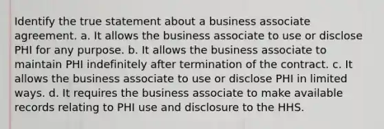 Identify the true statement about a business associate agreement. a. It allows the business associate to use or disclose PHI for any purpose. b. It allows the business associate to maintain PHI indefinitely after termination of the contract. c. It allows the business associate to use or disclose PHI in limited ways. d. It requires the business associate to make available records relating to PHI use and disclosure to the HHS.