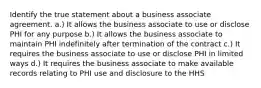 Identify the true statement about a business associate agreement. a.) It allows the business associate to use or disclose PHI for any purpose b.) It allows the business associate to maintain PHI indefinitely after termination of the contract c.) It requires the business associate to use or disclose PHI in limited ways d.) It requires the business associate to make available records relating to PHI use and disclosure to the HHS