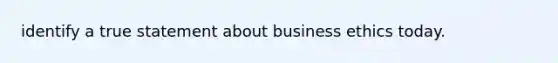 identify a true statement about business ethics today.