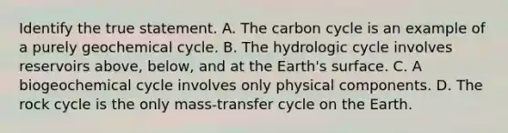 Identify the true statement. A. The carbon cycle is an example of a purely geochemical cycle. B. The hydrologic cycle involves reservoirs above, below, and at the Earth's surface. C. A biogeochemical cycle involves only physical components. D. The rock cycle is the only mass-transfer cycle on the Earth.