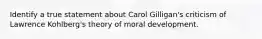 Identify a true statement about Carol Gilligan's criticism of Lawrence Kohlberg's theory of moral development.