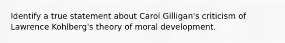 Identify a true statement about Carol Gilligan's criticism of Lawrence Kohlberg's theory of moral development.