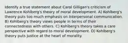 Identify a true statement about Carol Gilligan's criticism of Lawrence Kohlberg's theory of moral development. A) Kohlberg's theory puts too much emphasis on interpersonal communication. B) Kohlberg's theory views people in terms of their connectedness with others. C) Kohlberg's theory takes a care perspective with regard to moral development. D) Kohlberg's theory puts justice at the heart of morality.