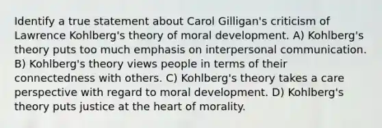 Identify a true statement about Carol Gilligan's criticism of Lawrence Kohlberg's theory of moral development. A) Kohlberg's theory puts too much emphasis on interpersonal communication. B) Kohlberg's theory views people in terms of their connectedness with others. C) Kohlberg's theory takes a care perspective with regard to moral development. D) Kohlberg's theory puts justice at the heart of morality.