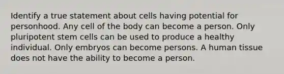 Identify a true statement about cells having potential for personhood. Any cell of the body can become a person. Only pluripotent stem cells can be used to produce a healthy individual. Only embryos can become persons. A human tissue does not have the ability to become a person.