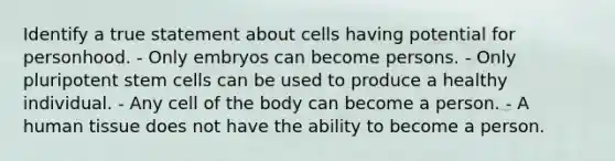 Identify a true statement about cells having potential for personhood. - Only embryos can become persons. - Only pluripotent stem cells can be used to produce a healthy individual. - Any cell of the body can become a person. - A human tissue does not have the ability to become a person.