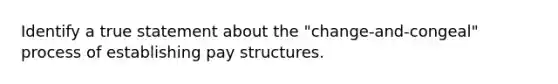 Identify a true statement about the "change-and-congeal" process of establishing pay structures.