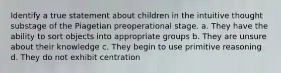 Identify a true statement about children in the intuitive thought substage of the Piagetian preoperational stage. a. They have the ability to sort objects into appropriate groups b. They are unsure about their knowledge c. They begin to use primitive reasoning d. They do not exhibit centration