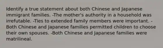 Identify a true statement about both Chinese and Japanese immigrant families. -The mother's authority in a household was irrefutable. -Ties to extended family members were important. -Both Chinese and Japanese families permitted children to choose their own spouses. -Both Chinese and Japanese families were matrilineal.