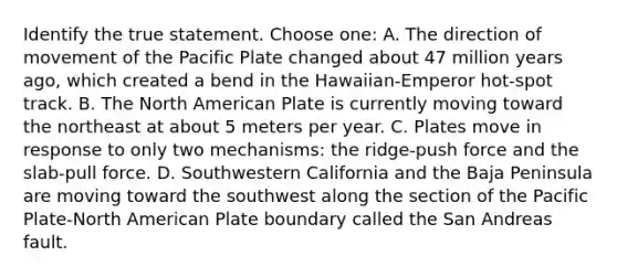 Identify the true statement. Choose one: A. The direction of movement of the Pacific Plate changed about 47 million years ago, which created a bend in the Hawaiian-Emperor hot-spot track. B. The North American Plate is currently moving toward the northeast at about 5 meters per year. C. Plates move in response to only two mechanisms: the ridge-push force and the slab-pull force. D. Southwestern California and the Baja Peninsula are moving toward the southwest along the section of the Pacific Plate-North American Plate boundary called the San Andreas fault.