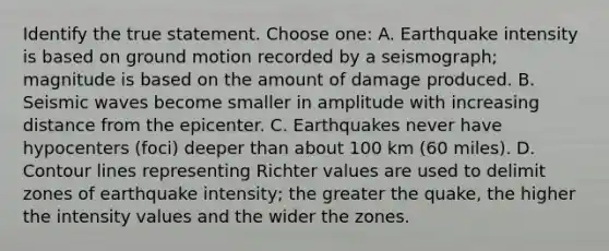 Identify the true statement. Choose one: A. Earthquake intensity is based on ground motion recorded by a seismograph; magnitude is based on the amount of damage produced. B. Seismic waves become smaller in amplitude with increasing distance from the epicenter. C. Earthquakes never have hypocenters (foci) deeper than about 100 km (60 miles). D. Contour lines representing Richter values are used to delimit zones of earthquake intensity; the greater the quake, the higher the intensity values and the wider the zones.