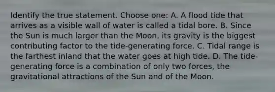 Identify the true statement. Choose one: A. A flood tide that arrives as a visible wall of water is called a tidal bore. B. Since the Sun is much larger than the Moon, its gravity is the biggest contributing factor to the tide-generating force. C. Tidal range is the farthest inland that the water goes at high tide. D. The tide-generating force is a combination of only two forces, the gravitational attractions of the Sun and of the Moon.