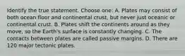 Identify the true statement. Choose one: A. Plates may consist of both ocean floor and continental crust, but never just oceanic or continental crust. B. Plates shift the continents around as they move, so the Earth's surface is constantly changing. C. The contacts between plates are called passive margins. D. There are 120 major tectonic plates.