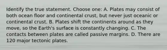 Identify the true statement. Choose one: A. Plates may consist of both ocean floor and continental crust, but never just oceanic or continental crust. B. Plates shift the continents around as they move, so the Earth's surface is constantly changing. C. The contacts between plates are called passive margins. D. There are 120 major tectonic plates.