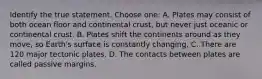 Identify the true statement. Choose one: A. Plates may consist of both ocean floor and continental crust, but never just oceanic or continental crust. B. Plates shift the continents around as they move, so Earth's surface is constantly changing. C. There are 120 major tectonic plates. D. The contacts between plates are called passive margins.