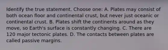 Identify the true statement. Choose one: A. Plates may consist of both ocean floor and continental crust, but never just oceanic or continental crust. B. Plates shift the continents around as they move, so Earth's surface is constantly changing. C. There are 120 major tectonic plates. D. The contacts between plates are called passive margins.