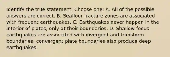 Identify the true statement. Choose one: A. All of the possible answers are correct. B. Seafloor fracture zones are associated with frequent earthquakes. C. Earthquakes never happen in the interior of plates, only at their boundaries. D. Shallow-focus earthquakes are associated with divergent and transform boundaries; convergent plate boundaries also produce deep earthquakes.