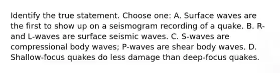 Identify the true statement. Choose one: A. Surface waves are the first to show up on a seismogram recording of a quake. B. R- and L-waves are surface seismic waves. C. S-waves are compressional body waves; P-waves are shear body waves. D. Shallow-focus quakes do less damage than deep-focus quakes.