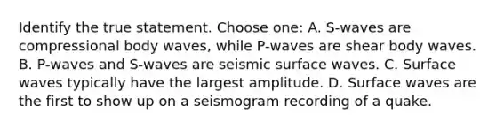 Identify the true statement. Choose one: A. S-waves are compressional body waves, while P-waves are shear body waves. B. P-waves and S-waves are seismic surface waves. C. Surface waves typically have the largest amplitude. D. Surface waves are the first to show up on a seismogram recording of a quake.