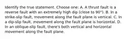 Identify the true statement. Choose one: A. A thrust fault is a reverse fault with an extremely high dip (close to 90°). B. In a strike-slip fault, movement along the fault plane is vertical. C. In a dip-slip fault, movement along the fault plane is horizontal. D. In an oblique-slip fault, there's both vertical and horizontal movement along the fault plane.