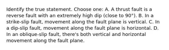 Identify the true statement. Choose one: A. A thrust fault is a reverse fault with an extremely high dip (close to 90°). B. In a strike-slip fault, movement along the fault plane is vertical. C. In a dip-slip fault, movement along the fault plane is horizontal. D. In an oblique-slip fault, there's both vertical and horizontal movement along the fault plane.