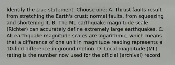 Identify the true statement. Choose one: A. Thrust faults result from stretching the Earth's crust; normal faults, from squeezing and shortening it. B. The ML earthquake magnitude scale (Richter) can accurately define extremely large earthquakes. C. All earthquake magnitude scales are logarithmic, which means that a difference of one unit in magnitude reading represents a 10-fold difference in ground motion. D. Local magnitude (ML) rating is the number now used for the official (archival) record