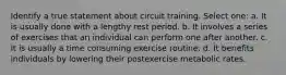 Identify a true statement about circuit training. Select one: a. It is usually done with a lengthy rest period. b. It involves a series of exercises that an individual can perform one after another. c. It is usually a time consuming exercise routine. d. It benefits individuals by lowering their postexercise metabolic rates.