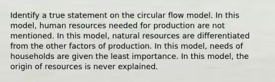 Identify a true statement on the circular flow model. In this model, human resources needed for production are not mentioned. In this model, natural resources are differentiated from the other factors of production. In this model, needs of households are given the least importance. In this model, the origin of resources is never explained.