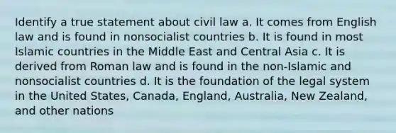 Identify a true statement about civil law a. It comes from English law and is found in nonsocialist countries b. It is found in most Islamic countries in the Middle East and Central Asia c. It is derived from Roman law and is found in the non-Islamic and nonsocialist countries d. It is the foundation of the legal system in the United States, Canada, England, Australia, New Zealand, and other nations