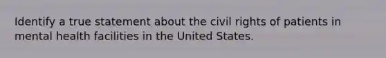 Identify a true statement about the civil rights of patients in mental health facilities in the United States.