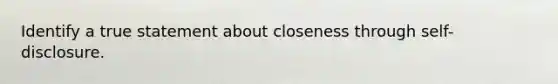 Identify a true statement about closeness through self-disclosure.