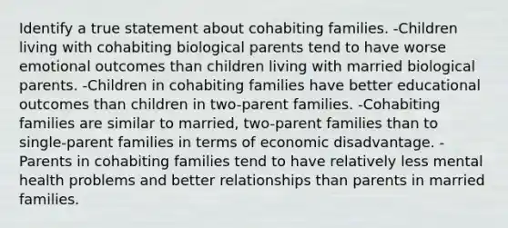 Identify a true statement about cohabiting families. -Children living with cohabiting biological parents tend to have worse emotional outcomes than children living with married biological parents. -Children in cohabiting families have better educational outcomes than children in two-parent families. -Cohabiting families are similar to married, two-parent families than to single-parent families in terms of economic disadvantage. -Parents in cohabiting families tend to have relatively less mental health problems and better relationships than parents in married families.