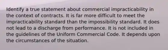 Identify a true statement about commercial impracticability in the context of contracts. It is far more difficult to meet the impracticability standard than the impossibility standard. It does not lead to a discharge from performance. It is not included in the guidelines of the Uniform Commercial Code. It depends upon the circumstances of the situation.