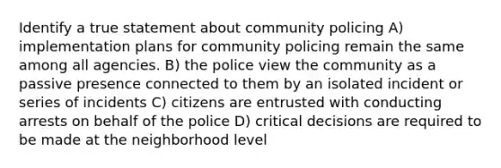 Identify a true statement about community policing A) implementation plans for community policing remain the same among all agencies. B) the police view the community as a passive presence connected to them by an isolated incident or series of incidents C) citizens are entrusted with conducting arrests on behalf of the police D) critical decisions are required to be made at the neighborhood level