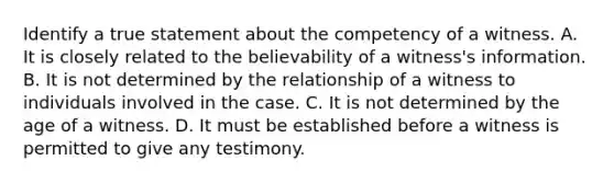 Identify a true statement about the competency of a witness. A. It is closely related to the believability of a witness's information. B. It is not determined by the relationship of a witness to individuals involved in the case. C. It is not determined by the age of a witness. D. It must be established before a witness is permitted to give any testimony.