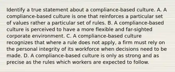 Identify a true statement about a compliance-based culture. A. A compliance-based culture is one that reinforces a particular set of values rather a particular set of rules. B. A compliance-based culture is perceived to have a more flexible and far-sighted corporate environment. C. A compliance-based culture recognizes that where a rule does not apply, a firm must rely on the personal integrity of its workforce when decisions need to be made. D. A compliance-based culture is only as strong and as precise as the rules which workers are expected to follow.