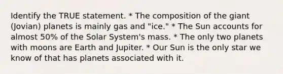 Identify the TRUE statement. * The composition of the giant (Jovian) planets is mainly gas and "ice." * The Sun accounts for almost 50% of the Solar System's mass. * The only two planets with moons are Earth and Jupiter. * Our Sun is the only star we know of that has planets associated with it.