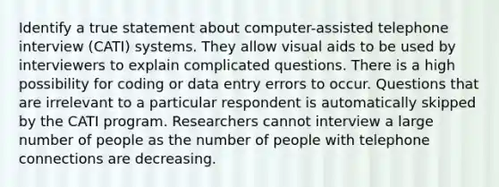 Identify a true statement about computer-assisted telephone interview (CATI) systems. They allow visual aids to be used by interviewers to explain complicated questions. There is a high possibility for coding or data entry errors to occur. Questions that are irrelevant to a particular respondent is automatically skipped by the CATI program. Researchers cannot interview a large number of people as the number of people with telephone connections are decreasing.