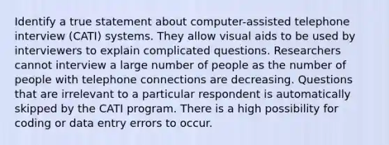 Identify a true statement about computer-assisted telephone interview (CATI) systems. They allow visual aids to be used by interviewers to explain complicated questions. Researchers cannot interview a large number of people as the number of people with telephone connections are decreasing. Questions that are irrelevant to a particular respondent is automatically skipped by the CATI program. There is a high possibility for coding or data entry errors to occur.