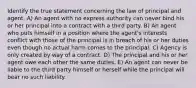 Identify the true statement concerning the law of principal and agent. A) An agent with no express authority can never bind his or her principal into a contract with a third party. B) An agent who puts himself in a position where the agent's interests conflict with those of the principal is in breach of his or her duties even though no actual harm comes to the principal. C) Agency is only created by way of a contract. D) The principal and his or her agent owe each other the same duties. E) An agent can never be liable to the third party himself or herself while the principal will bear no such liability.