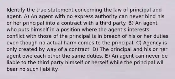 Identify the true statement concerning the law of principal and agent. A) An agent with no express authority can never bind his or her principal into a contract with a third party. B) An agent who puts himself in a position where the agent's interests conflict with those of the principal is in breach of his or her duties even though no actual harm comes to the principal. C) Agency is only created by way of a contract. D) The principal and his or her agent owe each other the same duties. E) An agent can never be liable to the third party himself or herself while the principal will bear no such liability.