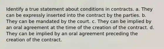 Identify a true statement about conditions in contracts. a. They can be expressly inserted into the contract by the parties. b. They can be mandated by the court. c. They can be implied by an oral agreement at the time of the creation of the contract. d. They can be implied by an oral agreement preceding the creation of the contract.