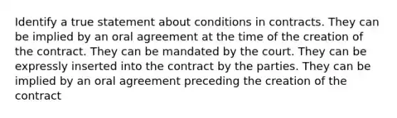 Identify a true statement about conditions in contracts. They can be implied by an oral agreement at the time of the creation of the contract. They can be mandated by the court. They can be expressly inserted into the contract by the parties. They can be implied by an oral agreement preceding the creation of the contract