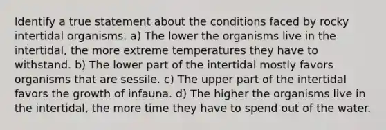 Identify a true statement about the conditions faced by rocky intertidal organisms. a) The lower the organisms live in the intertidal, the more extreme temperatures they have to withstand. b) The lower part of the intertidal mostly favors organisms that are sessile. c) The upper part of the intertidal favors the growth of infauna. d) The higher the organisms live in the intertidal, the more time they have to spend out of the water.