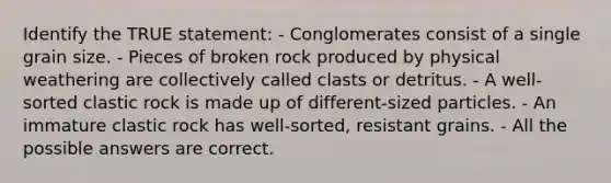 Identify the TRUE statement: - Conglomerates consist of a single grain size. - Pieces of broken rock produced by physical weathering are collectively called clasts or detritus. - A well-sorted clastic rock is made up of different-sized particles. - An immature clastic rock has well-sorted, resistant grains. - All the possible answers are correct.