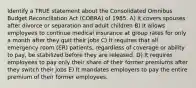 Identify a TRUE statement about the Consolidated Omnibus Budget Reconciliation Act (COBRA) of 1985. A) It covers spouses after divorce or separation and adult children B) It allows employees to continue medical insurance at group rates for only a month after they quit their jobs C) It requires that all emergency room (ER) patients, regardless of coverage or ability to pay, be stabilized before they are released. D) It requires employees to pay only their share of their former premiums after they switch their jobs E) It mandates employers to pay the entire premium of their former employees.