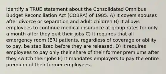 Identify a TRUE statement about the Consolidated Omnibus Budget Reconciliation Act (COBRA) of 1985. A) It covers spouses after divorce or separation and adult children B) It allows employees to continue medical insurance at group rates for only a month after they quit their jobs C) It requires that all emergency room (ER) patients, regardless of coverage or ability to pay, be stabilized before they are released. D) It requires employees to pay only their share of their former premiums after they switch their jobs E) It mandates employers to pay the entire premium of their former employees.