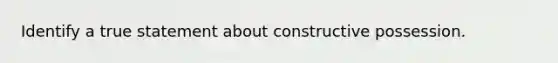 Identify a true statement about constructive possession.