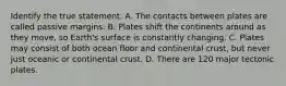 Identify the true statement. A. The contacts between plates are called passive margins. B. Plates shift the continents around as they move, so Earth's surface is constantly changing. C. Plates may consist of both ocean floor and continental crust, but never just oceanic or continental crust. D. There are 120 major tectonic plates.